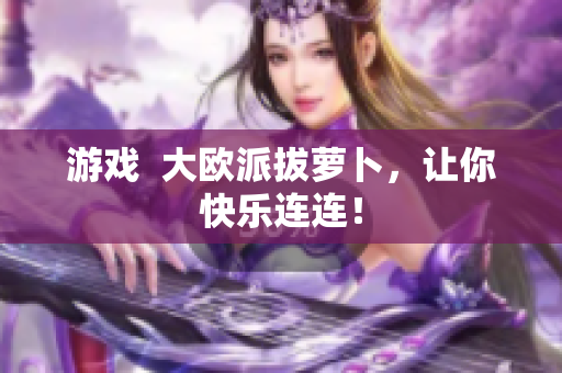 游戏  大欧派拔萝卜，让你快乐连连！