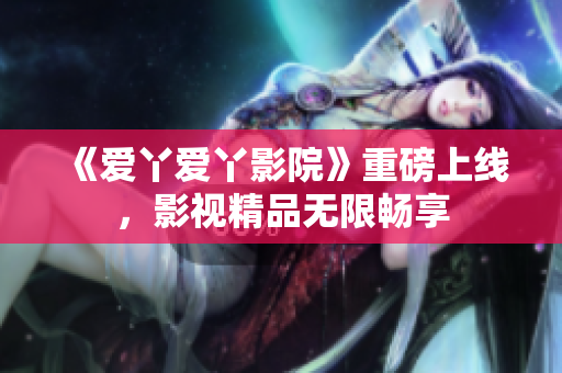 《爱丫爱丫影院》重磅上线，影视精品无限畅享