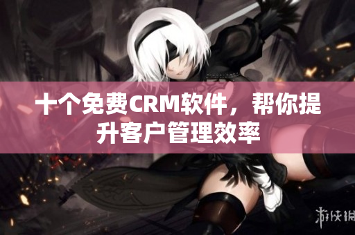 十个免费CRM软件，帮你提升客户管理效率