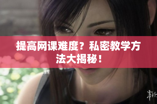 提高网课难度？私密教学方法大揭秘！