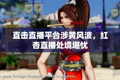 直击直播平台涉黄风波，红杏直播处境堪忧