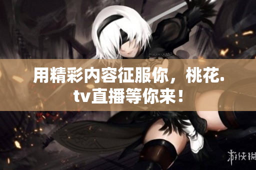 用精彩内容征服你，桃花.tv直播等你来！