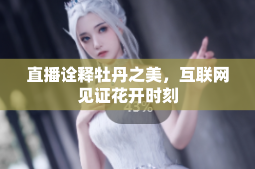 直播诠释牡丹之美，互联网见证花开时刻
