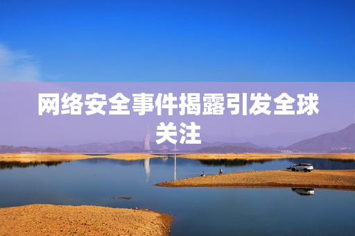 网络安全事件揭露引发全球关注