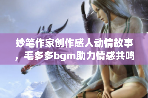 妙笔作家创作感人动情故事，毛多多bgm助力情感共鸣