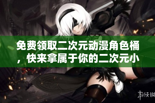 免费领取二次元动漫角色桶，快来拿属于你的二次元小伙伴吧！