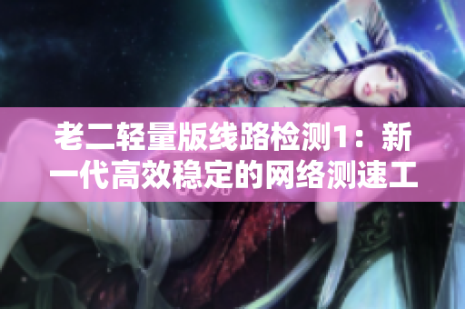 老二轻量版线路检测1：新一代高效稳定的网络测速工具