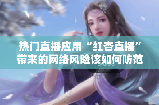 热门直播应用“红杏直播”带来的网络风险该如何防范？