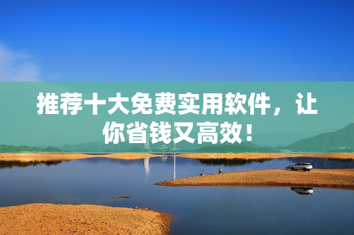 推荐十大免费实用软件，让你省钱又高效！