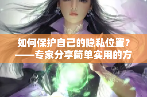 如何保护自己的隐私位置？——专家分享简单实用的方法