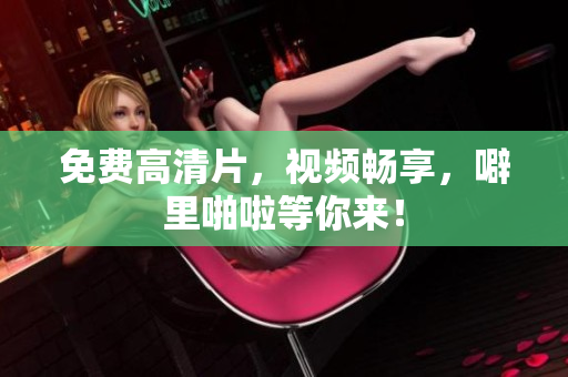 免费高清片，视频畅享，噼里啪啦等你来！