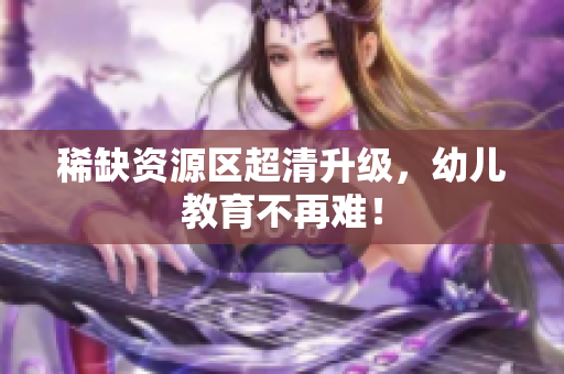 稀缺资源区超清升级，幼儿教育不再难！