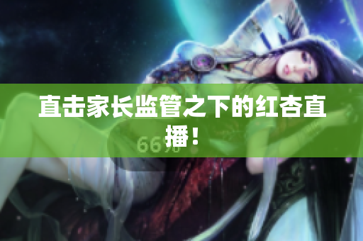 直击家长监管之下的红杏直播！