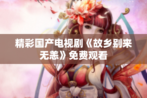 精彩国产电视剧《故乡别来无恙》免费观看