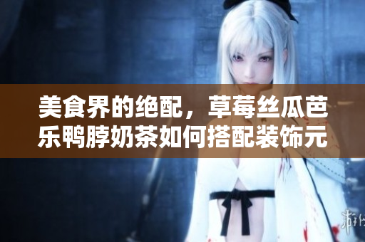 美食界的绝配，草莓丝瓜芭乐鸭脖奶茶如何搭配装饰元素？