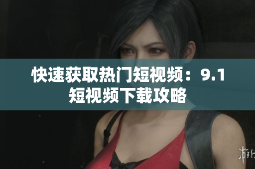 快速获取热门短视频：9.1短视频下载攻略