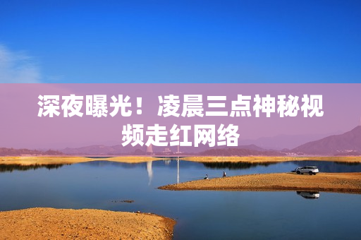 深夜曝光！凌晨三点神秘视频走红网络