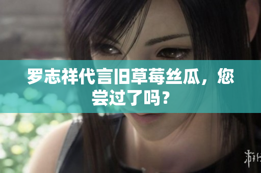 罗志祥代言旧草莓丝瓜，您尝过了吗？