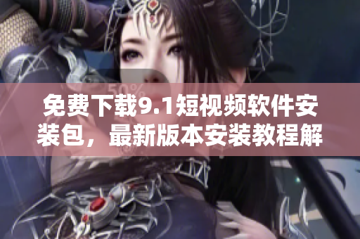 免费下载9.1短视频软件安装包，最新版本安装教程解析