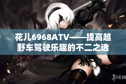 花儿6968ATV——提高越野车驾驶乐趣的不二之选