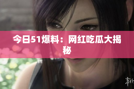 今日51爆料：网红吃瓜大揭秘