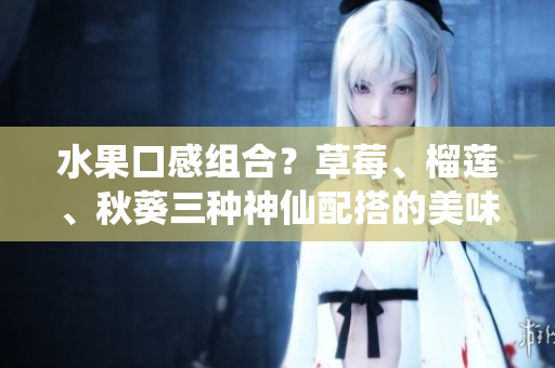 水果口感组合？草莓、榴莲、秋葵三种神仙配搭的美味探究