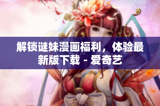 解锁谜妹漫画福利，体验最新版下载 - 爱奇艺