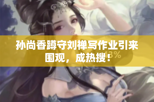 孙尚香蹲守刘禅写作业引来围观，成热搜！