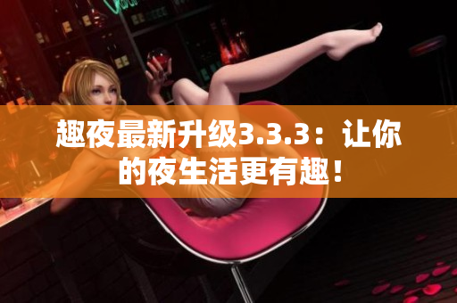 趣夜最新升级3.3.3：让你的夜生活更有趣！