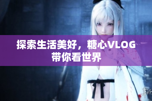探索生活美好，糖心VLOG带你看世界