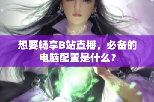 想要畅享B站直播，必备的电脑配置是什么？