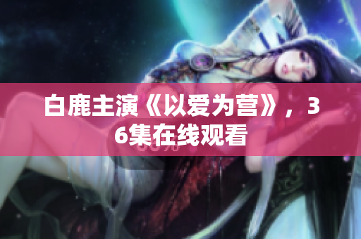 白鹿主演《以爱为营》，36集在线观看