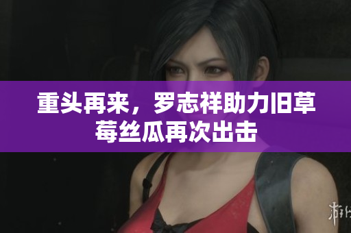 重头再来，罗志祥助力旧草莓丝瓜再次出击