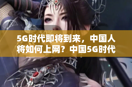 5G时代即将到来，中国人将如何上网？中国5G时代将如何改变上网方式？