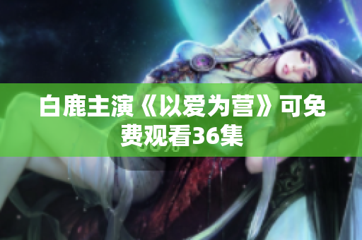 白鹿主演《以爱为营》可免费观看36集