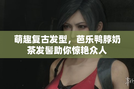 萌趣复古发型，芭乐鸭脖奶茶发髻助你惊艳众人