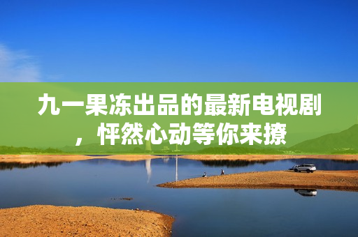 九一果冻出品的最新电视剧，怦然心动等你来撩