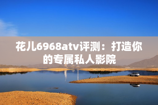 花儿6968atv评测：打造你的专属私人影院