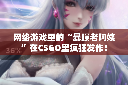 网络游戏里的“暴躁老阿姨”在CSGO里疯狂发作！