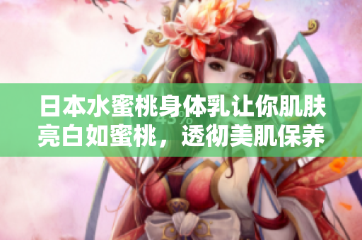 日本水蜜桃身体乳让你肌肤亮白如蜜桃，透彻美肌保养