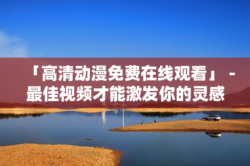 「高清动漫免费在线观看」－最佳视频才能激发你的灵感！