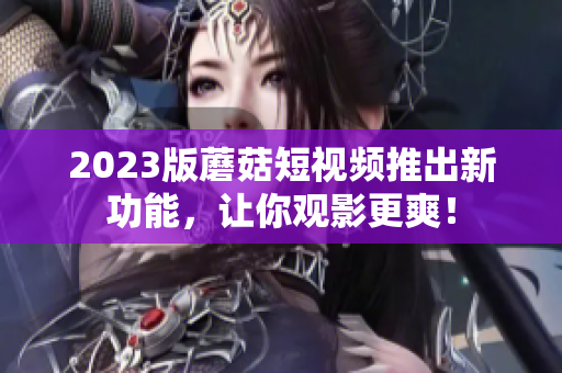 2023版蘑菇短视频推出新功能，让你观影更爽！
