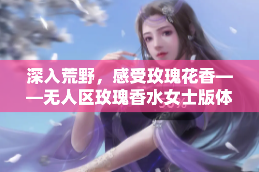 深入荒野，感受玫瑰花香——无人区玫瑰香水女士版体验报告