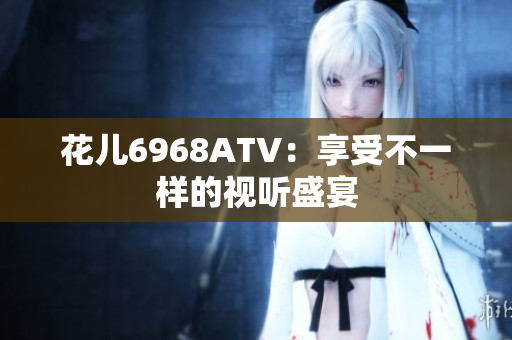 花儿6968ATV：享受不一样的视听盛宴