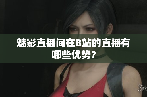 魅影直播间在B站的直播有哪些优势？