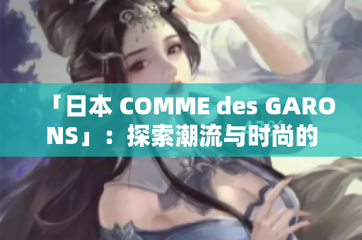 「日本 COMME des GARONS」：探索潮流与时尚的极致精神！