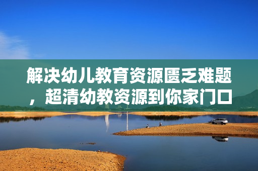 解决幼儿教育资源匮乏难题，超清幼教资源到你家门口