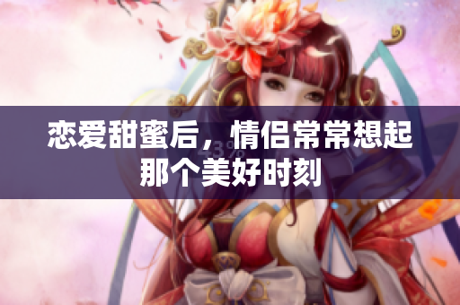 恋爱甜蜜后，情侣常常想起那个美好时刻