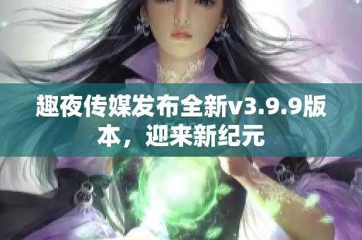 趣夜传媒发布全新v3.9.9版本，迎来新纪元