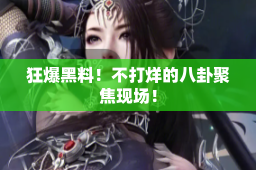 狂爆黑料！不打烊的八卦聚焦现场！